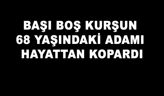 BAŞI BOŞ KURŞUN 68 YAŞINDAKİ ADAMI HAYATTAN KOPARDI