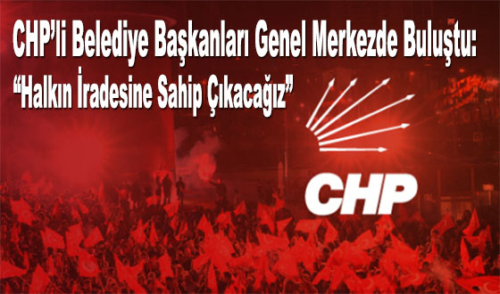 CHP’li Belediye Başkanları Genel Merkezde Buluştu: “Halkın İradesine Sahip Çıkacağız”